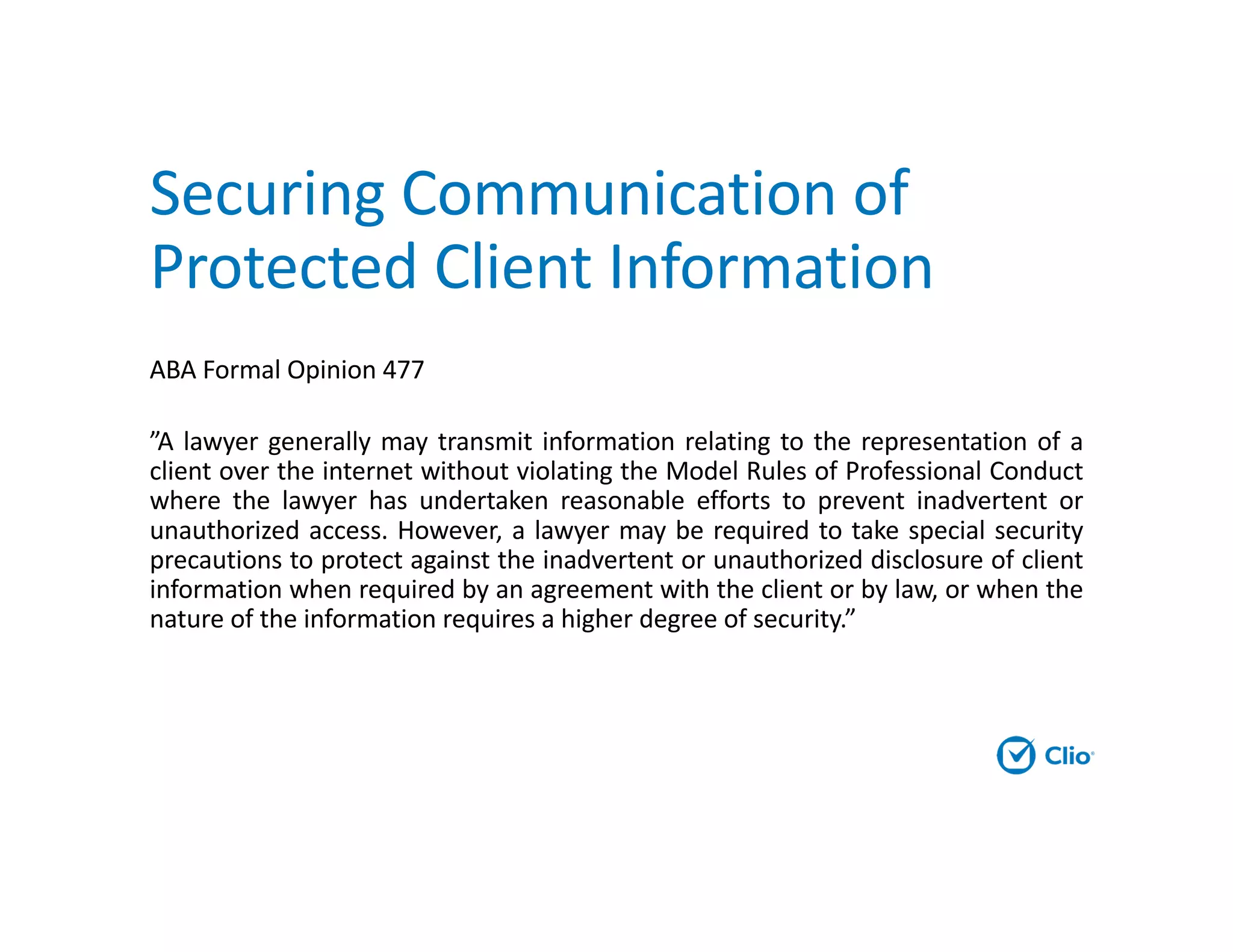 Securing Communication of
Protected Client Information
ABA Formal Opinion 477
”A lawyer generally may transmit information relating to the representation of a
client over the internet without violating the Model Rules of Professional Conduct
where the lawyer has undertaken reasonable efforts to prevent inadvertent or
unauthorized access. However, a lawyer may be required to take special security
precautions to protect against the inadvertent or unauthorized disclosure of client
information when required by an agreement with the client or by law, or when the
nature of the information requires a higher degree of security.”
 