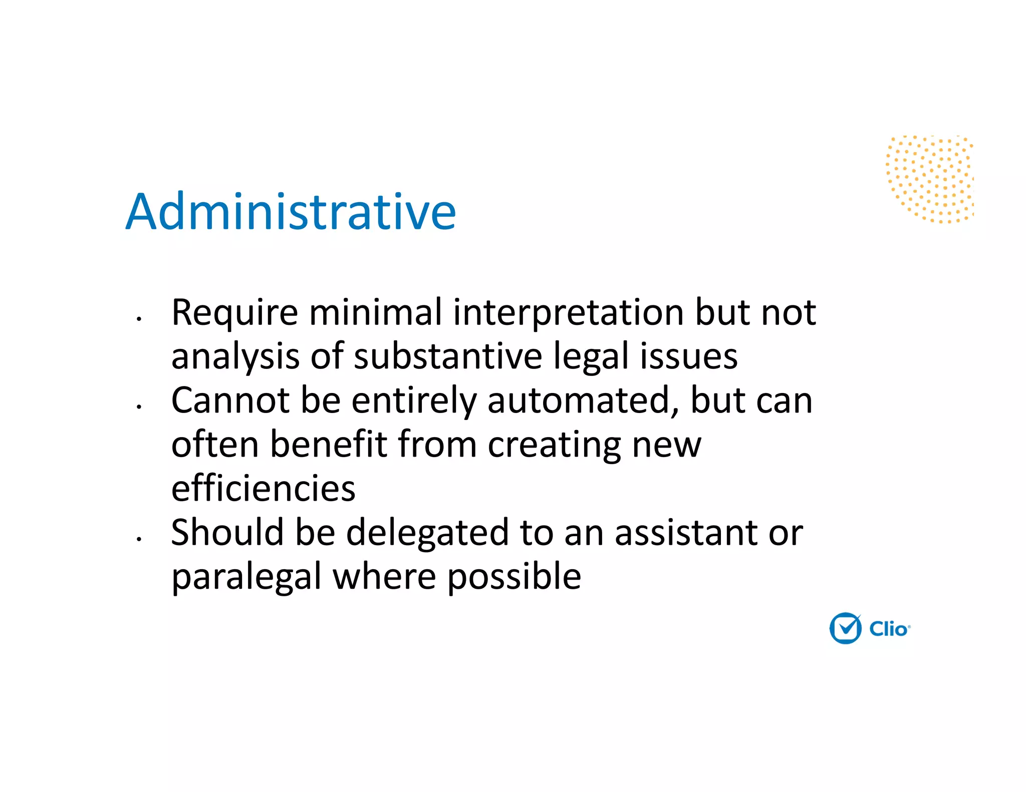 Administrative
• Require minimal interpretation but not
analysis of substantive legal issues
• Cannot be entirely automated, but can
often benefit from creating new
efficiencies
• Should be delegated to an assistant or
paralegal where possible
 