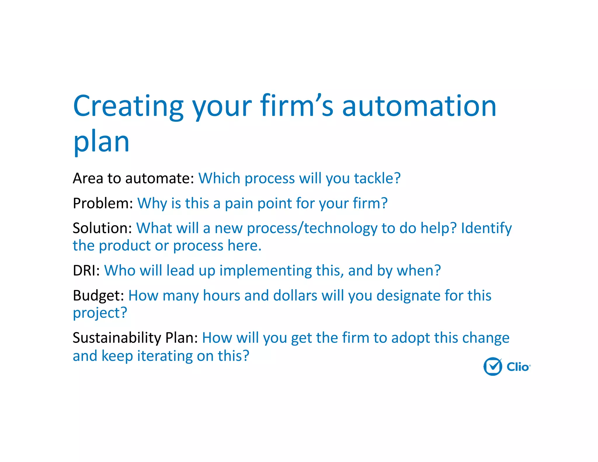 Creating your firm’s automation
plan
Area to automate: Which process will you tackle?
Problem: Why is this a pain point for your firm?
Solution: What will a new process/technology to do help? Identify
the product or process here.
DRI: Who will lead up implementing this, and by when?
Budget: How many hours and dollars will you designate for this
project?
Sustainability Plan: How will you get the firm to adopt this change
and keep iterating on this?
 