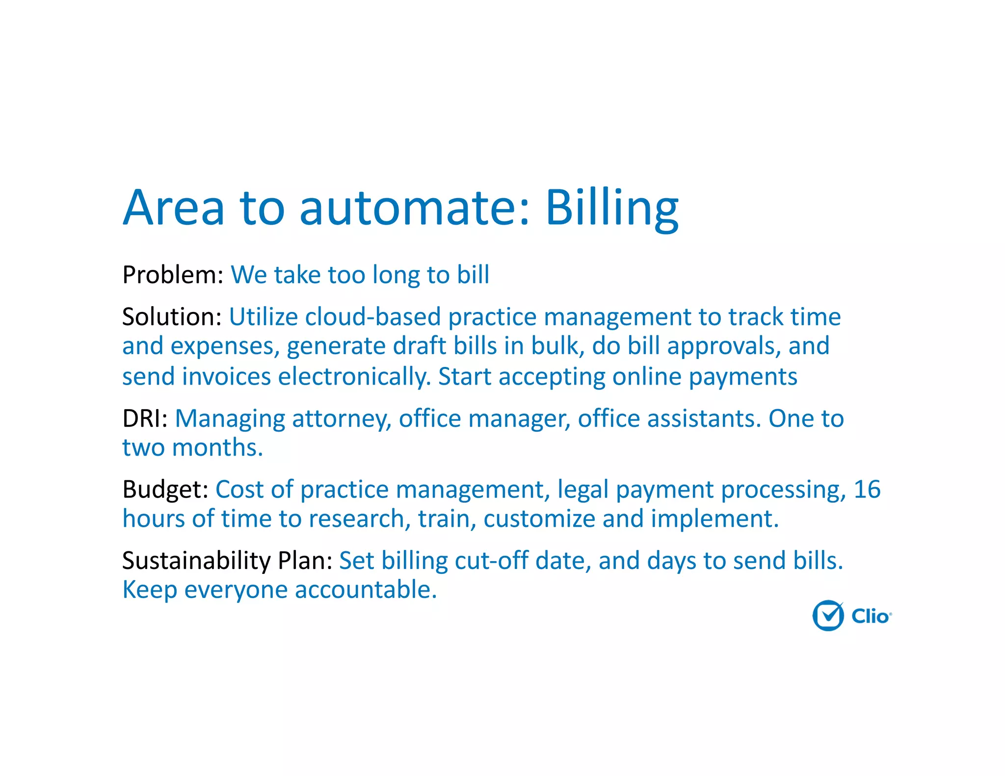 Area to automate: Billing
Problem: We take too long to bill
Solution: Utilize cloud-based practice management to track time
and expenses, generate draft bills in bulk, do bill approvals, and
send invoices electronically. Start accepting online payments
DRI: Managing attorney, office manager, office assistants. One to
two months.
Budget: Cost of practice management, legal payment processing, 16
hours of time to research, train, customize and implement.
Sustainability Plan: Set billing cut-off date, and days to send bills.
Keep everyone accountable.
 