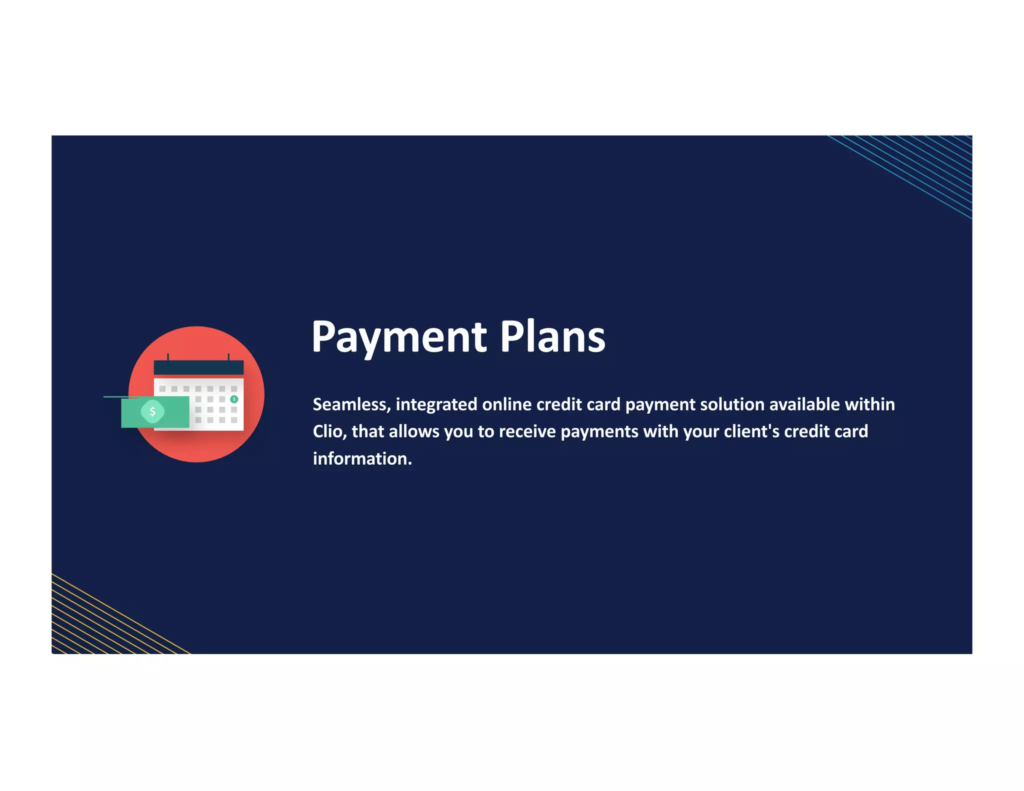Payment Plans
Seamless, integrated online credit card payment solution available within
Clio, that allows you to receive payments with your client's credit card
information.
 
