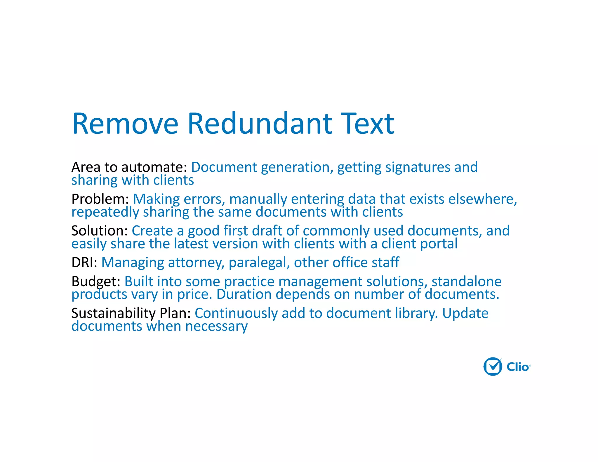 Remove Redundant Text
Area to automate: Document generation, getting signatures and
sharing with clients
Problem: Making errors, manually entering data that exists elsewhere,
repeatedly sharing the same documents with clients
Solution: Create a good first draft of commonly used documents, and
easily share the latest version with clients with a client portal
DRI: Managing attorney, paralegal, other office staff
Budget: Built into some practice management solutions, standalone
products vary in price. Duration depends on number of documents.
Sustainability Plan: Continuously add to document library. Update
documents when necessary
 