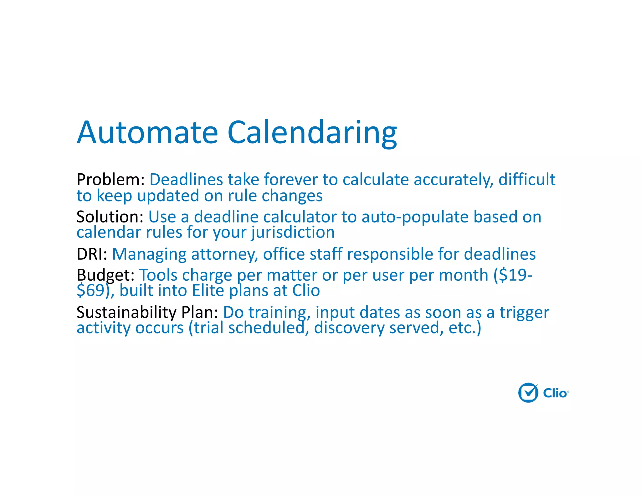 Automate Calendaring
Problem: Deadlines take forever to calculate accurately, difficult
to keep updated on rule changes
Solution: Use a deadline calculator to auto-populate based on
calendar rules for your jurisdiction
DRI: Managing attorney, office staff responsible for deadlines
Budget: Tools charge per matter or per user per month ($19-
$69), built into Elite plans at Clio
Sustainability Plan: Do training, input dates as soon as a trigger
activity occurs (trial scheduled, discovery served, etc.)
 