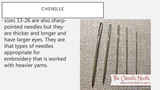 CHENILLE
• sizes 13-26 are also sharp-
pointed needles but they
are thicker and longer and
have larger eyes. They are
that types of needles
appropriate for
embroidery that is worked
with heavier yarns.
 