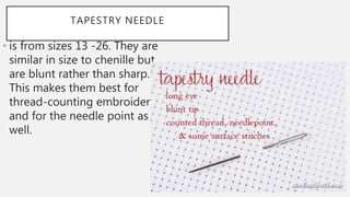 TAPESTRY NEEDLE
• is from sizes 13 -26. They are
similar in size to chenille but
are blunt rather than sharp.
This makes them best for
thread-counting embroidery
and for the needle point as
well.
 