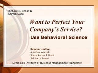 Richard B. Chase & Sriram Dasu Want to Perfect Your Company’s Service? Use Behavioral Science Summarized by, AnubhavVanmali Sharadkumar R Bhatt Siddharth Anand Symbiosis Institute of Business Management, Bangalore 