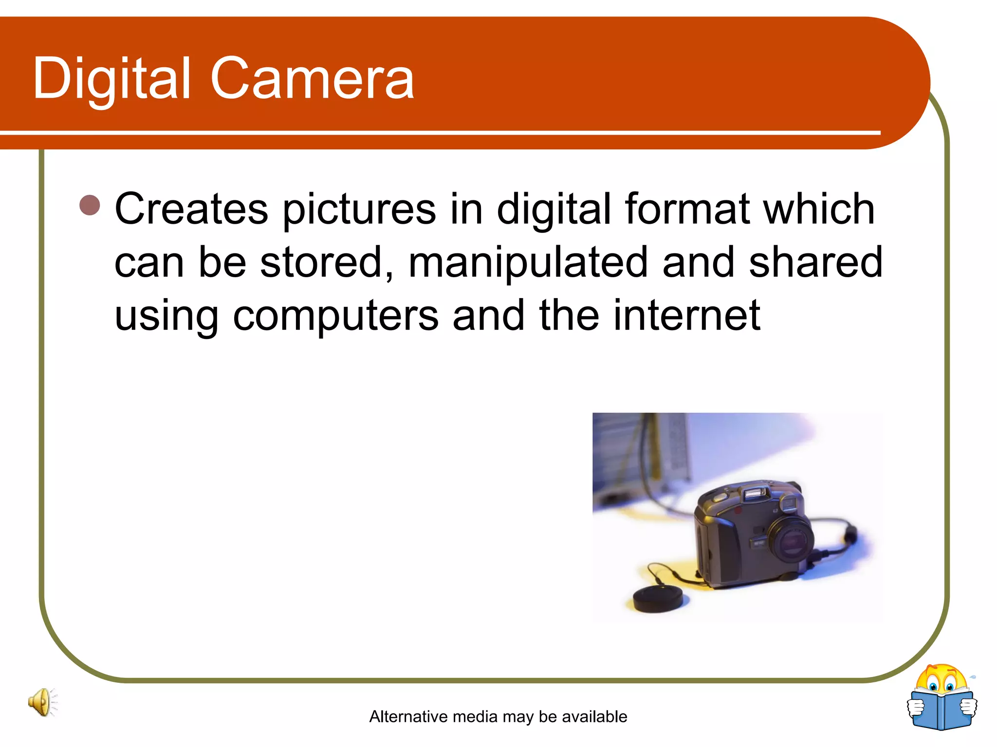 Digital Camera Creates pictures in digital format which can be stored, manipulated and shared using computers and the internet Alternative media may be available 