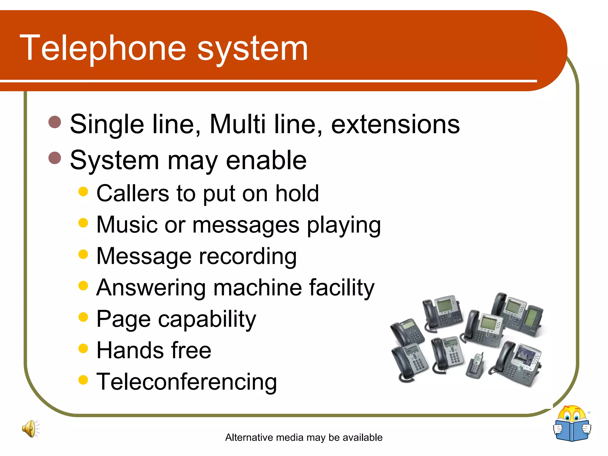 Telephone system Single line, Multi line, extensions System may enable  Callers to put on hold Music or messages playing Message recording Answering machine facility Page capability Hands free Teleconferencing Alternative media may be available 