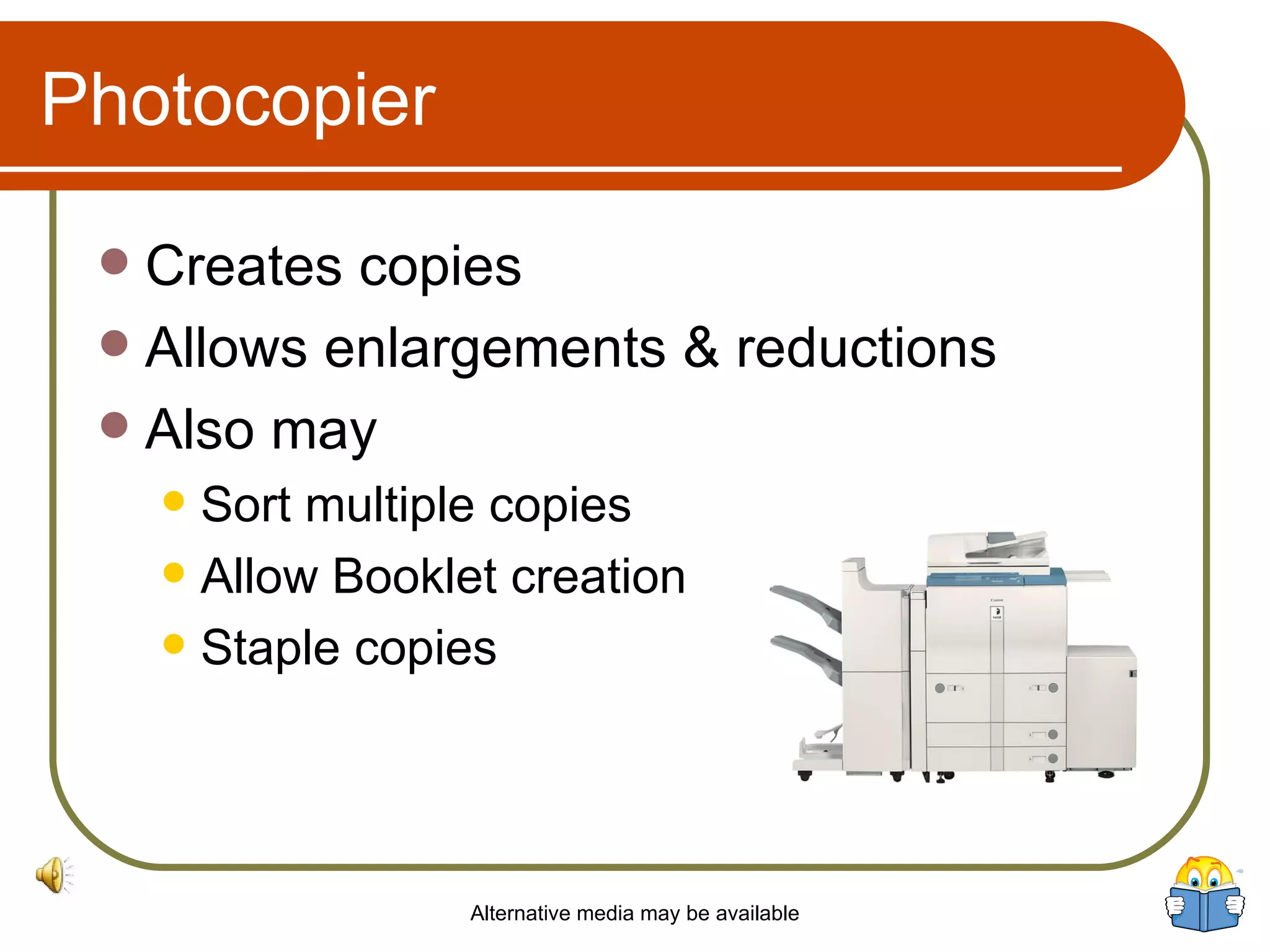 Photocopier Creates copies Allows enlargements & reductions Also may Sort multiple copies Allow Booklet creation Staple copies Alternative media may be available 