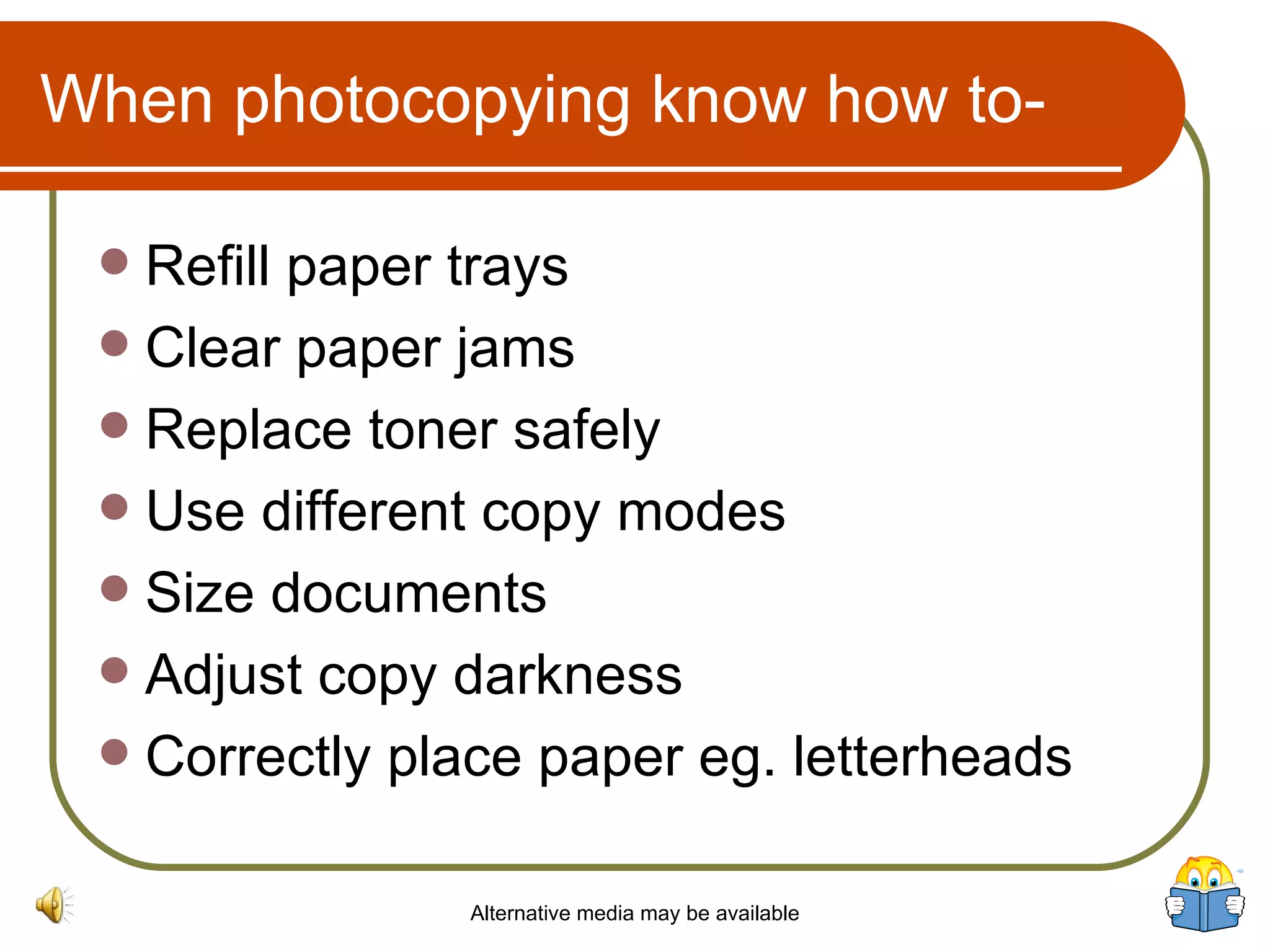 When photocopying know how to- Refill paper trays Clear paper jams Replace toner safely Use different copy modes Size documents Adjust copy darkness Correctly place paper eg. letterheads Alternative media may be available 