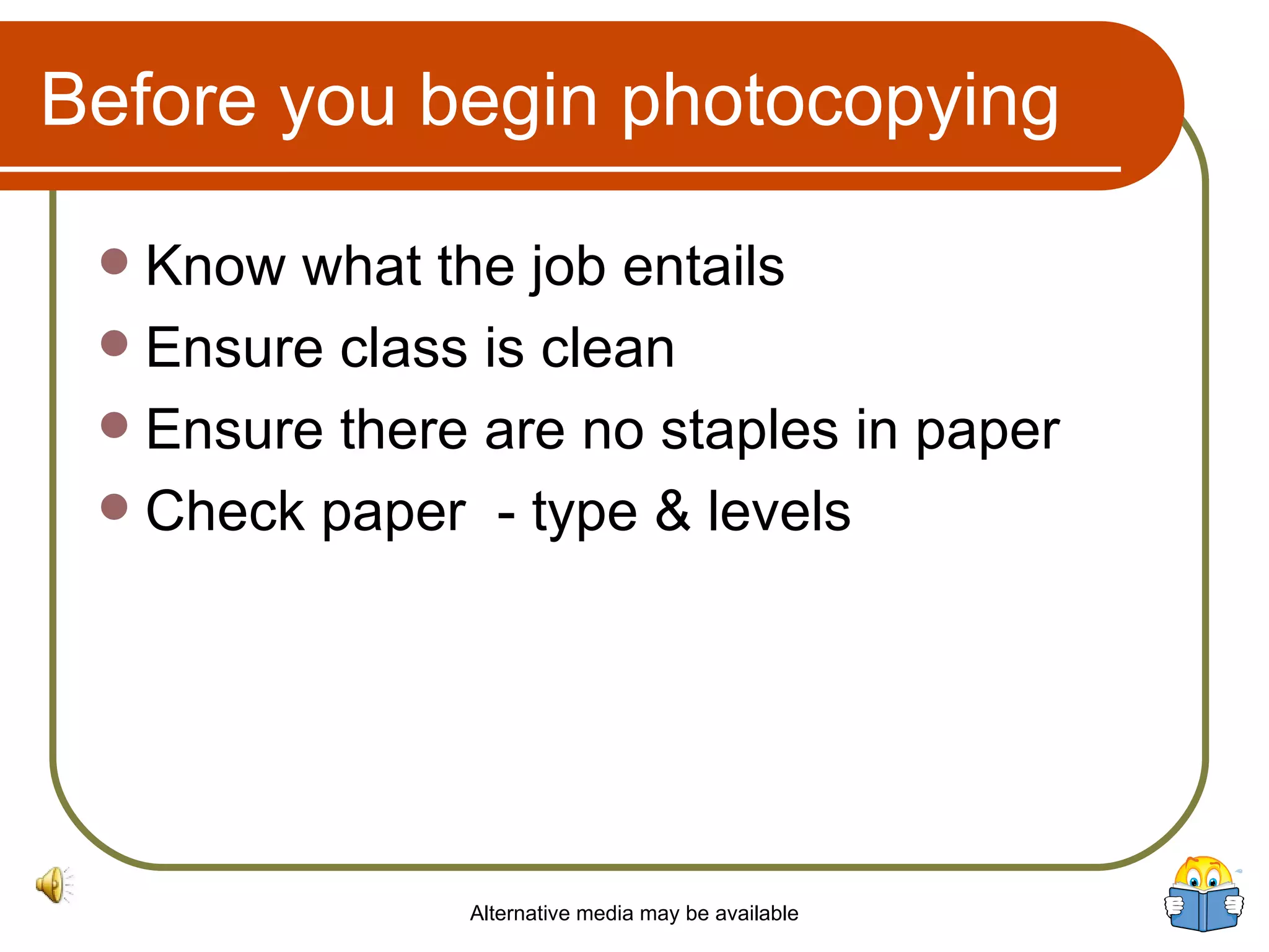 Before you begin photocopying Know what the job entails Ensure class is clean Ensure there are no staples in paper Check paper  - type & levels Alternative media may be available 