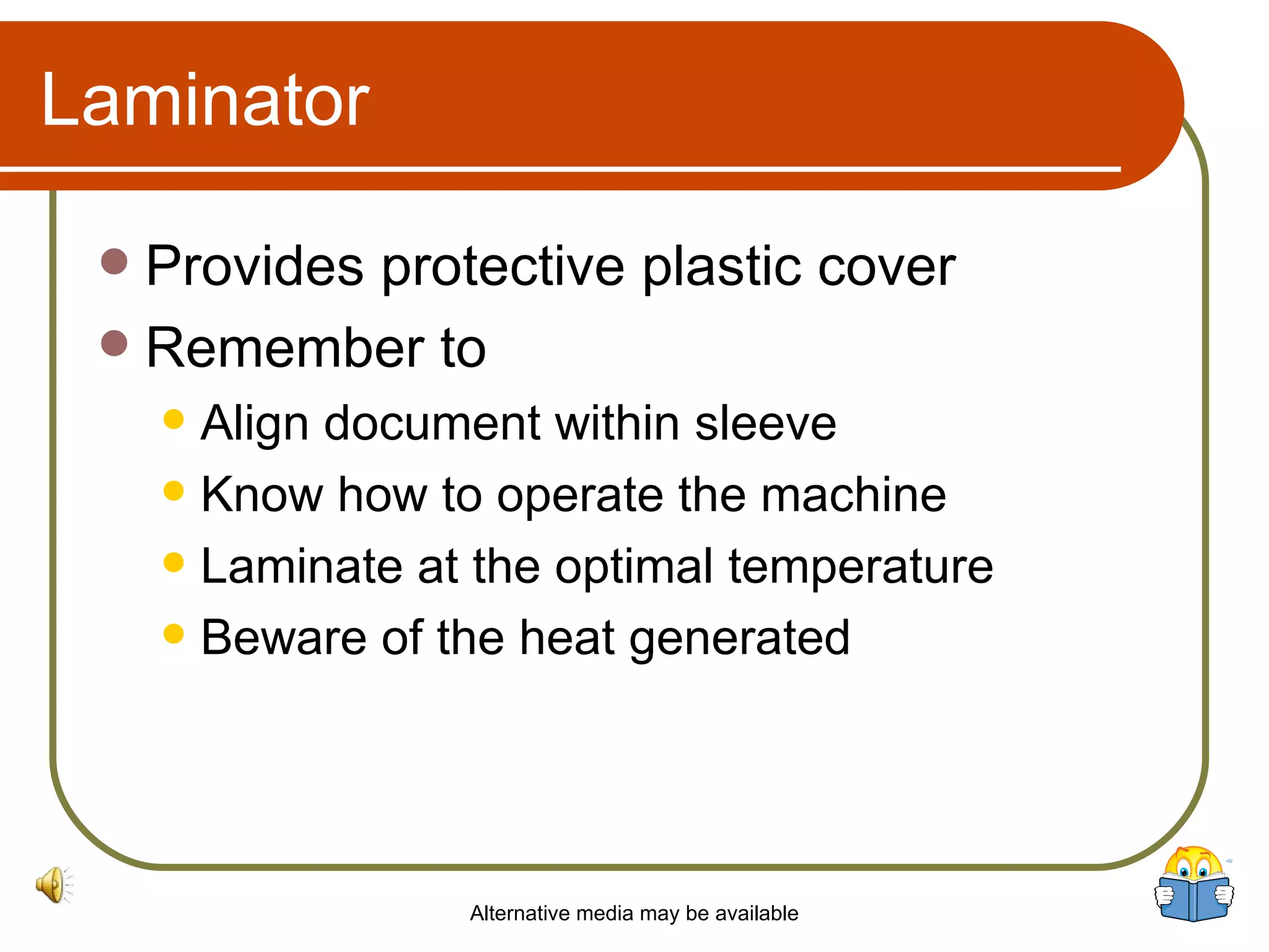 Laminator Provides protective plastic cover Remember to Align document within sleeve Know how to operate the machine Laminate at the optimal temperature Beware of the heat generated Alternative media may be available 