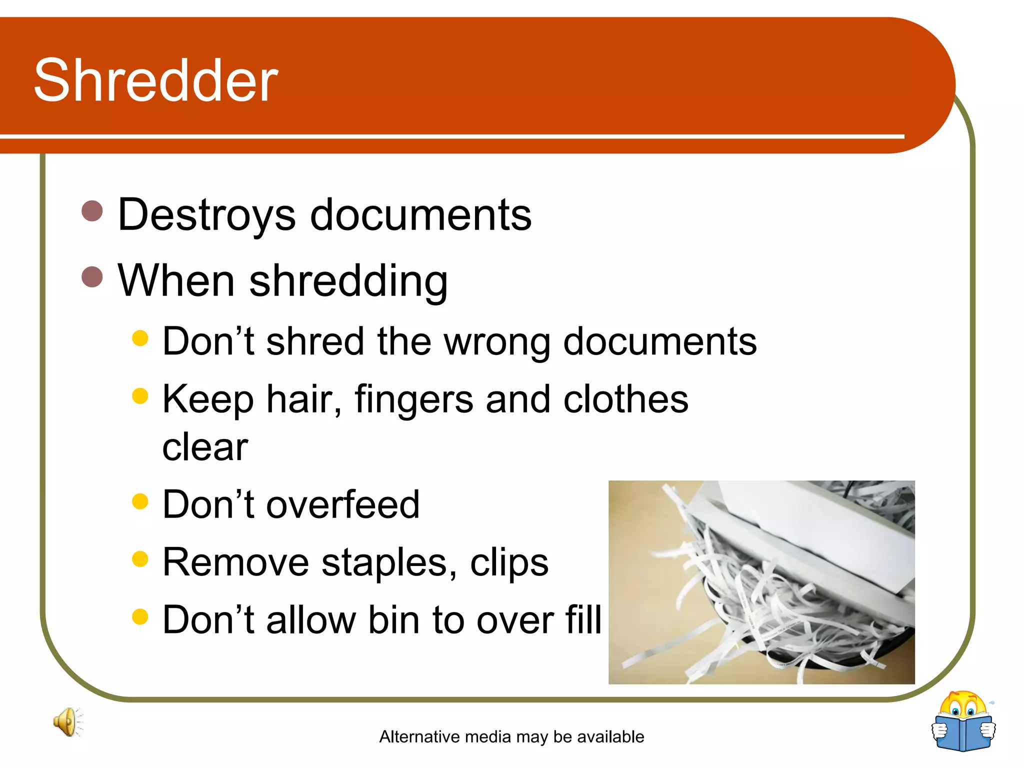 Shredder Destroys documents When shredding Don’t shred the wrong documents Keep hair, fingers and clothes clear Don’t overfeed Remove staples, clips Don’t allow bin to over fill Alternative media may be available 