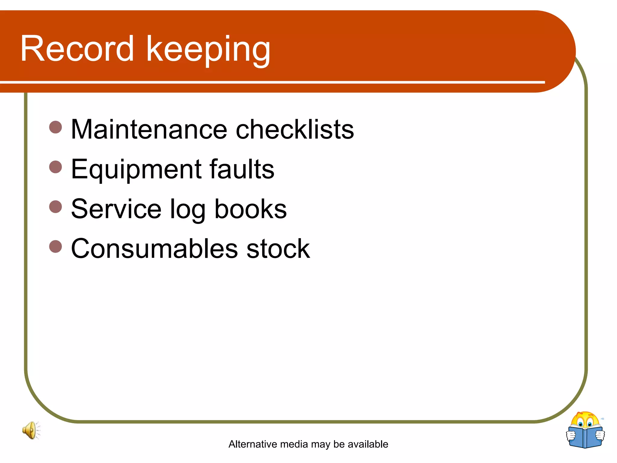 Record keeping Maintenance checklists Equipment faults Service log books Consumables stock Alternative media may be available 