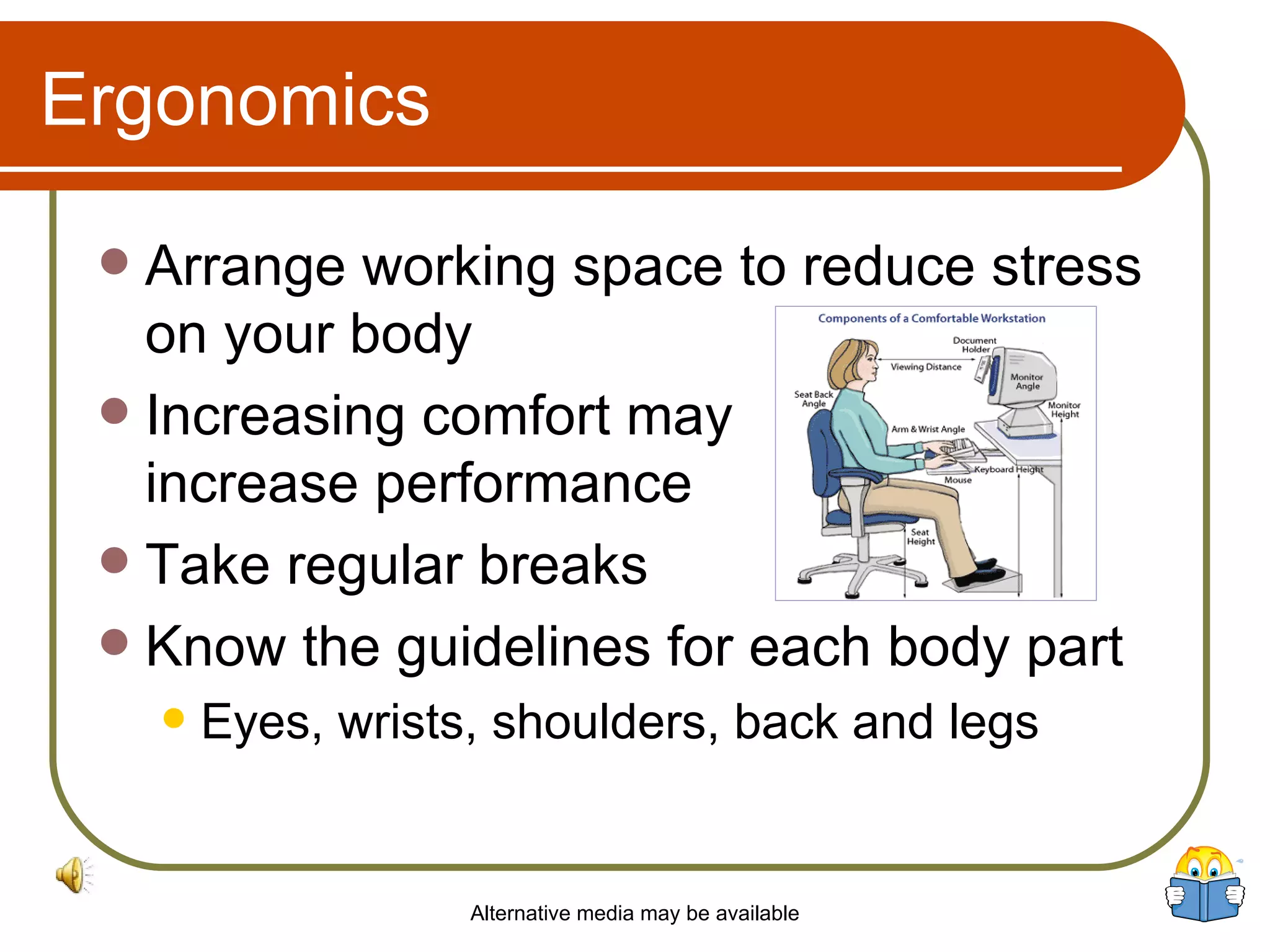 Ergonomics Arrange working space to reduce stress on your body Increasing comfort may  increase performance Take regular breaks Know the guidelines for each body part Eyes, wrists, shoulders, back and legs Alternative media may be available 
