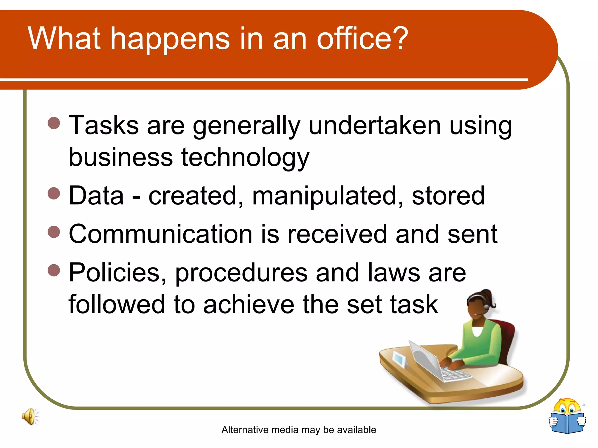 What happens in an office? Tasks are generally undertaken using business technology  Data - created, manipulated, stored Communication is received and sent Policies, procedures and laws are followed to achieve the set task Alternative media may be available 