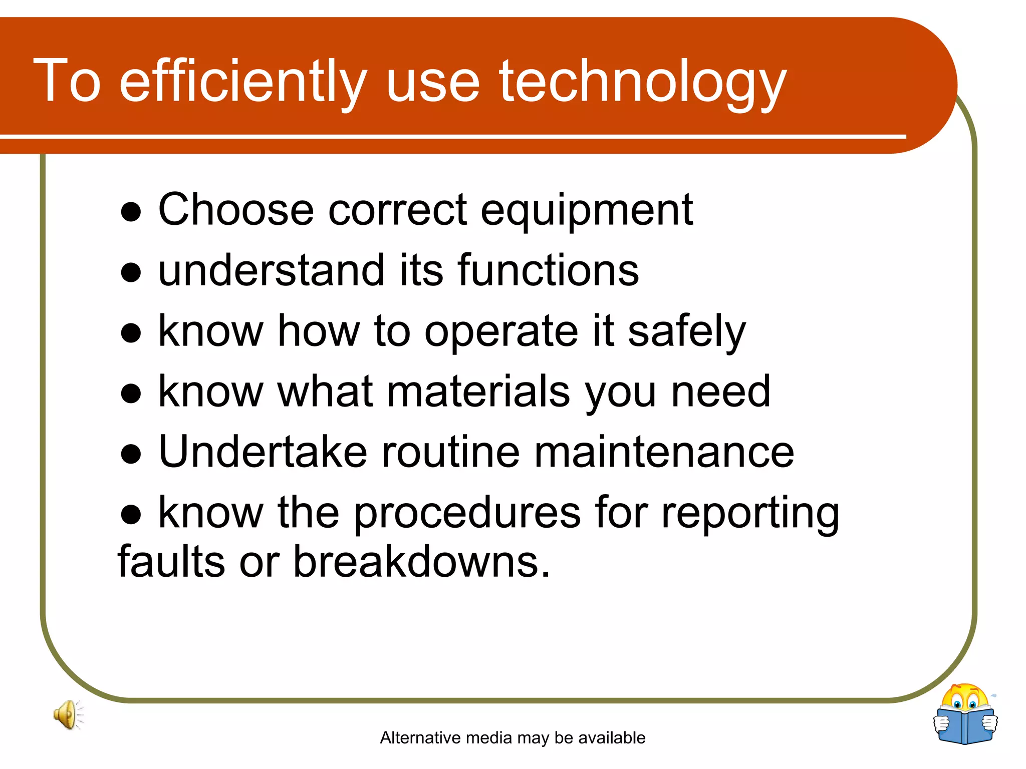 To efficiently use technology ●  Choose correct equipment ●  understand its functions ●  know  how to operate it safely ●  know what materials you need ●  Undertake  routine maintenance ●  know  the procedures for reporting faults or breakdowns.  Alternative media may be available 