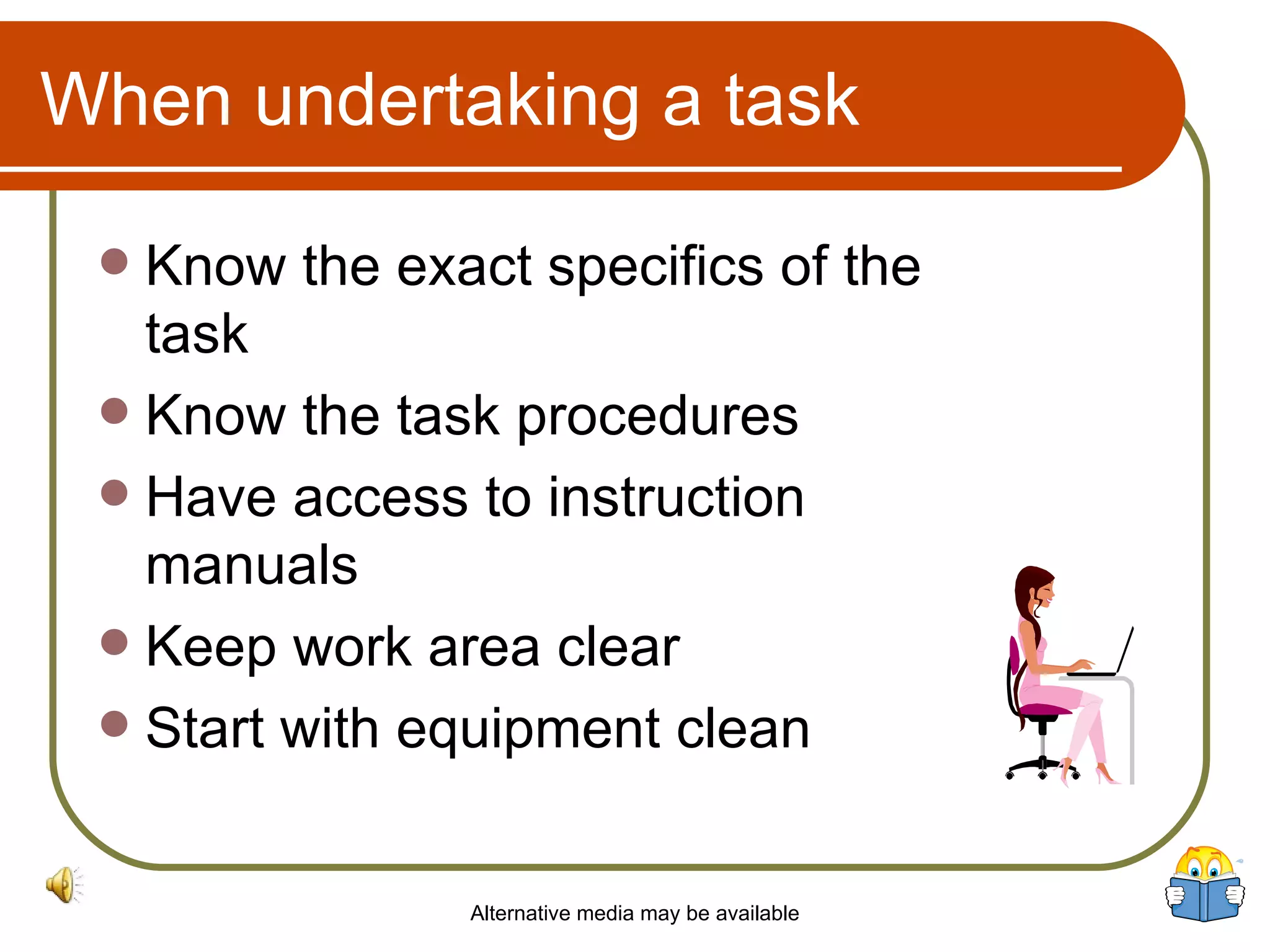 When undertaking a task Know the exact specifics of the  task  Know the task procedures  Have access to instruction manuals Keep work area clear  Start with equipment clean Alternative media may be available 