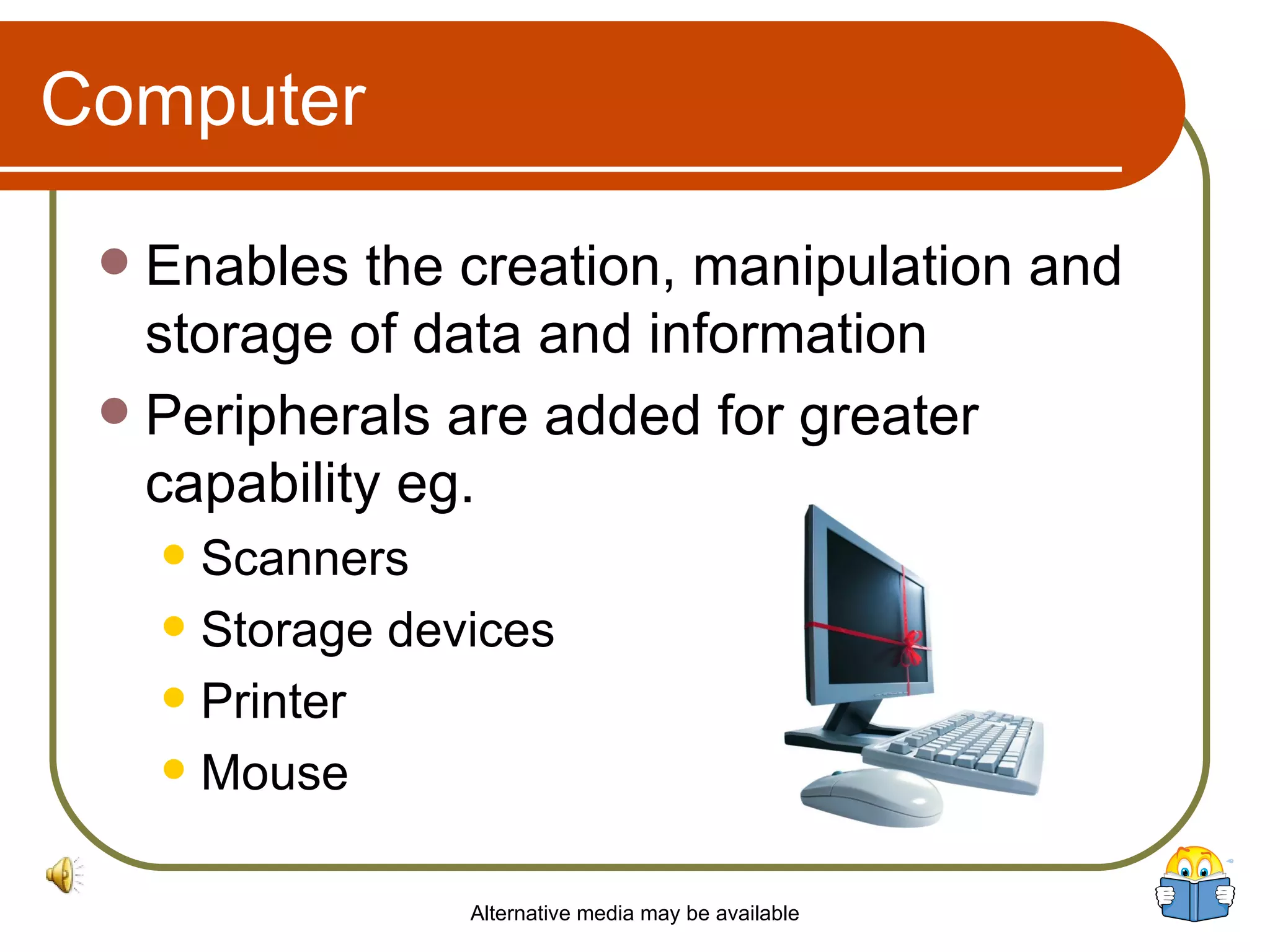 Computer Enables the creation, manipulation and storage of data and information Peripherals are added for greater capability eg. Scanners Storage devices Printer Mouse Alternative media may be available 