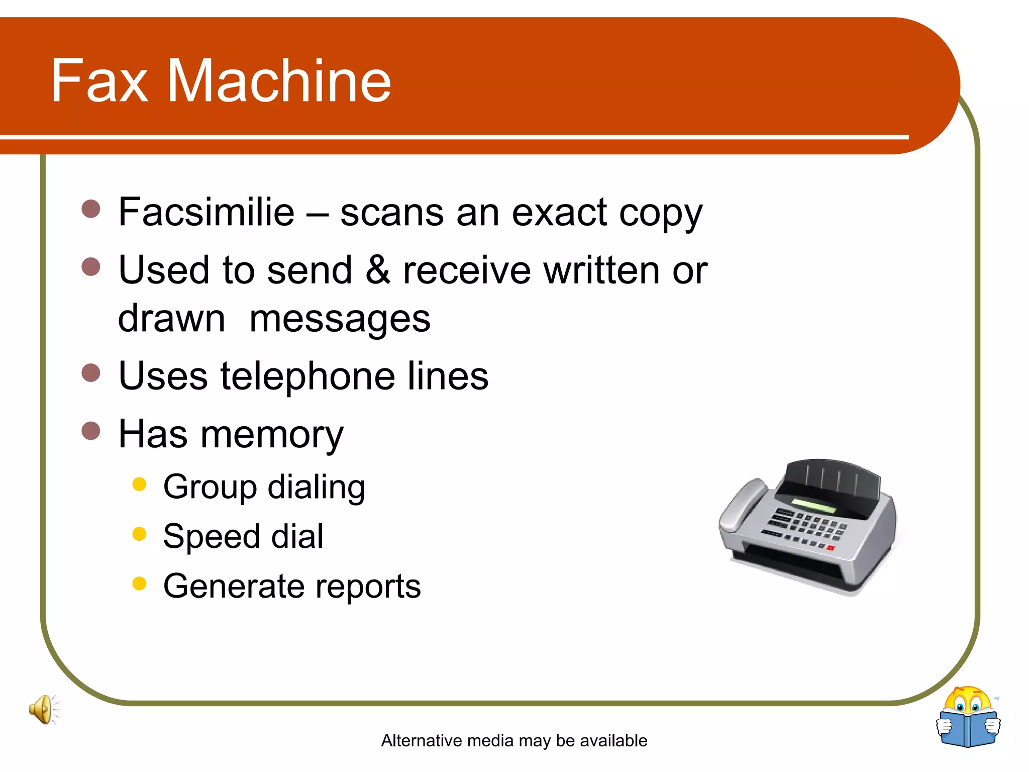Fax Machine Facsimilie – scans an exact copy Used to send & receive written or drawn  messages Uses telephone lines Has memory Group dialing  Speed dial Generate reports Alternative media may be available 
