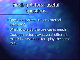 Finding Actors: useful questions Does the system use an external resource? What actors do the use cases need? Does one actor play several different roles? Do several actors play the same role? 