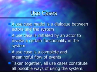 Use Cases A use case model is a dialogue between actors and the system A use case is initiated by an actor to invoke a certain functionality in the system A use case is a complete and meaningful flow of events Taken together, all use cases constitute all possible ways of using the system. 
