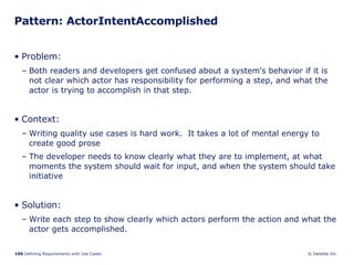 Pattern: ActorIntentAccomplished  Problem:  Both readers and developers get confused about a system's behavior if it is not clear which actor has responsibility for performing a step, and what the actor is trying to accomplish in that step.  Context:  Writing quality use cases is hard work.  It takes a lot of mental energy to create good prose  The developer needs to know clearly what they are to implement, at what moments the system should wait for input, and when the system should take initiative Solution: Write each step to show clearly which actors perform the action and what the actor gets accomplished. 
