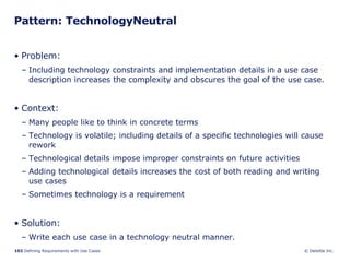 Pattern: TechnologyNeutral Problem:  Including technology constraints and implementation details in a use case description increases the complexity and obscures the goal of the use case.  Context:  Many people like to think in concrete terms Technology is volatile; including details of a specific technologies will cause rework Technological details impose improper constraints on future activities Adding technological details increases the cost of both reading and writing use cases Sometimes technology is a requirement Solution: Write each use case in a technology neutral manner. 