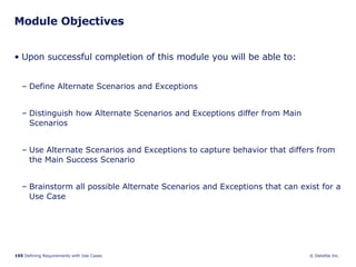 Module Objectives Upon successful completion of this module you will be able to: Define Alternate Scenarios and Exceptions Distinguish how Alternate Scenarios and Exceptions differ from Main Scenarios Use Alternate Scenarios and Exceptions to capture behavior that differs from the Main Success Scenario Brainstorm all possible Alternate Scenarios and Exceptions that can exist for a Use Case 