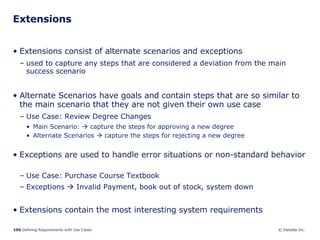 Extensions Extensions consist of alternate scenarios and exceptions  used to capture any steps that are considered a deviation from the main success scenario Alternate Scenarios have goals and contain steps that are so similar to the main scenario that they are not given their own use case Use Case: Review Degree Changes Main Scenario:    capture the steps for approving a new degree Alternate Scenarios    capture the steps for rejecting a new degree Exceptions are used to handle error situations or non-standard behavior  Use Case: Purchase Course Textbook Exceptions    Invalid Payment, book out of stock, system down Extensions contain the most interesting system requirements 