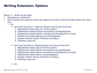 Writing Extension: Options Option 1:  Write out all steps Maintenance nightmare Each change to a scenario has to be copied to all other scenarios that contain the same text Ex: Use Case Scenario 1: Approve Degree and Course Overview Department Head Logs On to the system. Department Head browses all pending courses/degrees. Department Head selects a pending course/degree to review. Department Head approves courses/degrees. System notifies Senior Professors of status. Professor Logs out.  Use Case Scenario 2: Reject Degree and Course Overview Department Head Logs On to the system. Department Head browses all pending courses/degrees. Department Head selects a pending course/degree to review. Department Head rejects courses/degrees. System notifies Senior Professors of status. Professor Logs out.  etc. 