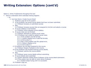 Writing Extension: Options (cont’d) Option 2: Write if statements throughout the text Hard to understand when extended nesting happens Ex: Use Case Name: Create Course Detail Professor Logs On to the system. If the professor has saved course details that have not been submitted, 2.1 Professor browses un-submitted courses Else,  3.1 Professor browses courses that are assigned to him/her and selects a course. 4. If course syllabus is not finished,  4.1 Professor enters detailed course syllabus. 5. If course notes are not finished 5.1 Professor attempts to upload course notes. 5.2 If Professor was unable to upload course notes 5.2.1 If the problem was file format, 5.2.1.1 System displays list of valid file formats. 5.2.1.2 Go to step 5.1. 5.2.2 Else, If the problem was file upload error, 5.2.2.1 System displays error. 5.2.2.2 Go to step 5.1. If textbook has not been assigned to the course, 6.1 Professor Assigns Textbook to the Course. If the Professor has finished entering course details, 7.1 Professor submits the course details. 8. Else, 8.1 Professor saves course details without submitting. 9. If course details were submitted 9.1 System attempts notifies Senior Professor of the course detail submission. 9.2 If the system was not able to notify Senior Professor 9.2.1 System keeps trying until it is successful 10. Professor Logs out.  
