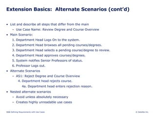 Extension Basics:  Alternate Scenarios (cont’d) List and describe all steps that differ from the main Use Case Name: Review Degree and Course Overview Main Scenario: Department Head Logs On to the system. Department Head browses all pending courses/degrees. Department Head selects a pending course/degree to review. Department Head approves courses/degrees. System notifies Senior Professors of status. Professor Logs out.  Alternate Scenarios AS1: Reject Degree and Course Overview 4. Department head rejects course. 4a. Department head enters rejection reason . Nested alternate scenarios Avoid unless absolutely necessary Creates highly unreadable use cases 