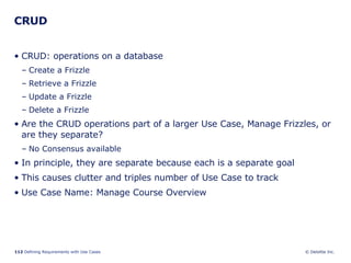CRUD CRUD: operations on a database Create a Frizzle Retrieve a Frizzle Update a Frizzle Delete a Frizzle Are the CRUD operations part of a larger Use Case, Manage Frizzles, or are they separate? No Consensus available In principle, they are separate because each is a separate goal This causes clutter and triples number of Use Case to track Use Case Name: Manage Course Overview 