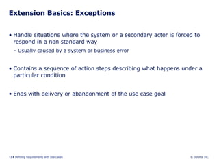 Extension Basics: Exceptions Handle situations where the system or a secondary actor is forced to respond in a non standard way Usually caused by a system or business error  Contains a sequence of action steps describing what happens under a particular condition Ends with delivery or abandonment of the use case goal 
