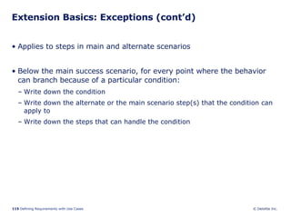 Extension Basics: Exceptions (cont’d) Applies to steps in main and alternate scenarios  Below the main success scenario, for every point where the behavior can branch because of a particular condition:  Write down the condition Write down the alternate or the main scenario step(s) that the condition can apply to Write down the steps that can handle the condition 