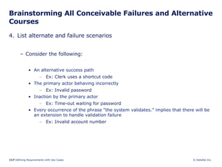 Brainstorming All Conceivable Failures and Alternative Courses 4. List alternate and failure scenarios Consider the following: An alternative success path  Ex: Clerk uses a shortcut code The primary actor behaving incorrectly  Ex: Invalid password Inaction by the primary actor  Ex: Time-out waiting for password Every occurrence of the phrase “the system validates.” implies that there will be an extension to handle validation failure Ex: Invalid account number 