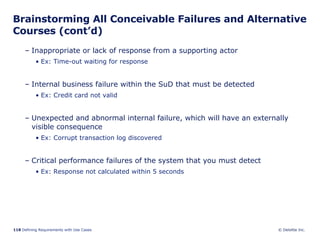 Brainstorming All Conceivable Failures and Alternative Courses (cont’d) Inappropriate or lack of response from a supporting actor  Ex: Time-out waiting for response Internal business failure within the SuD that must be detected Ex: Credit card not valid Unexpected and abnormal internal failure, which will have an externally visible consequence  Ex: Corrupt transaction log discovered Critical performance failures of the system that you must detect Ex: Response not calculated within 5 seconds 