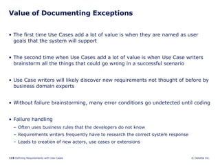 Value of Documenting Exceptions The first time Use Cases add a lot of value is when they are named as user goals that the system will support The second time when Use Cases add a lot of value is when Use Case writers brainstorm all the things that could go wrong in a successful scenario Use Case writers will likely discover new requirements not thought of before by business domain experts Without failure brainstorming, many error conditions go undetected until coding Failure handling Often uses business rules that the developers do not know  Requirements writers frequently have to research the correct system response  Leads to creation of new actors, use cases or extensions 