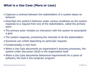 What is a Use Case (More or Less) Captures a contract between the stakeholders of a system about its behavior Describes the system’s behavior under various conditions as the system responds to a request from one of the stakeholders, called the primary actor.  The primary actor initiates an interaction with the system to accomplish a goal The system responds, protecting the interests of all the stakeholders Scenarios can unfold depending on particular requests Fundamentally in text form When a Use Case documents an organization’s business processes, the system under discussion (SuD) is the organization itself When a Use Case documents behavioral requirements for a piece of software, the SuD is the computer program 