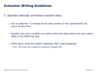 Extension Writing Guidelines 5. Describe alternate and failure scenario steps Put an asterisk (*) instead of the step number if the replacement can occur at any time Number the error condition to match either the step where the user enters data or the following step Write down what the system detected, NOT what happened Ex: PIN time-out instead of customer forgets PIN 