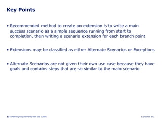 Key Points Recommended method to create an extension is to write a main success scenario as a simple sequence running from start to completion, then writing a scenario extension for each branch point Extensions may be classified as either Alternate Scenarios or Exceptions Alternate Scenarios are not given their own use case because they have goals and contains steps that are so similar to the main scenario 