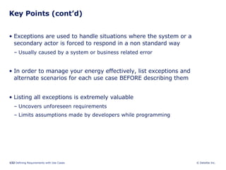 Key Points (cont’d) Exceptions are used to handle situations where the system or a secondary actor is forced to respond in a non standard way Usually caused by a system or business related error In order to manage your energy effectively, list exceptions and alternate scenarios for each use case BEFORE describing them Listing all exceptions is extremely valuable Uncovers unforeseen requirements Limits assumptions made by developers while programming 