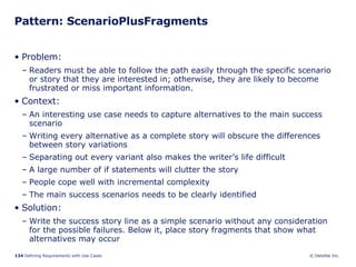 Pattern: ScenarioPlusFragments Problem:  Readers must be able to follow the path easily through the specific scenario or story that they are interested in; otherwise, they are likely to become frustrated or miss important information.  Context:  An interesting use case needs to capture alternatives to the main success scenario Writing every alternative as a complete story will obscure the differences between story variations Separating out every variant also makes the writer’s life difficult A large number of if statements will clutter the story People cope well with incremental complexity The main success scenarios needs to be clearly identified  Solution: Write the success story line as a simple scenario without any consideration for the possible failures. Below it, place story fragments that show what alternatives may occur  