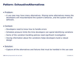 Pattern: ExhaustiveAlternatives Problem:  A use case may have many alternatives. Missing some alternatives means the developers will misunderstand the system's behavior, and the system will be deficient.  Context:  Developers need to know how to handle errors Schedule pressure limits the time developers can spend identifying variations Some of the variation-handling policies need significant investigation Having information about the variations helps developers build a robust design Solution: Capture all the alternatives and failures that must be handled in the use case 
