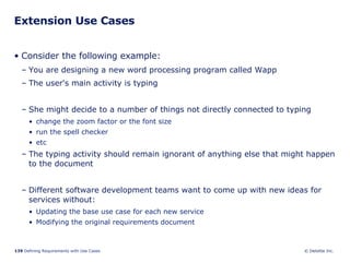 Extension Use Cases Consider the following example: You are designing a new word processing program called Wapp The user's main activity is typing She might decide to a number of things not directly connected to typing change the zoom factor or the font size run the spell checker etc The typing activity should remain ignorant of anything else that might happen to the document Different software development teams want to come up with new ideas for services without: Updating the base use case for each new service Modifying the original requirements document 