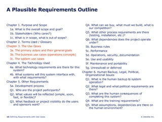 A Plausible Requirements Outline Chapter 1. Purpose and Scope 1a. What is the overall scope and goal? 1b. Stakeholders (Who cares?) 1c. What is in scope, what is out of scope? Chapter 2. Terms Used / Glossary Chapter 3. The Use Cases 3a. The primary actors and their general goals 3b. The business use cases (operations concepts) 3c. The system use cases Chapter 4. The Technology Used 4a. What technology requirements are there for this system? 4b. What systems will this system interface with, with what requirements? Chapter 5. Other Requirements 5a. Development process Q1. Who are the project participants? Q2. What values will be reflected (simple, soon, fast, or flexible)? Q3. What feedback or project visibility do the users and sponsors want? Q4. What can we buy, what must we build, what is our competition? Q5. What other process requirements are there (testing, installation, etc.)? Q6. What dependencies does the project operate under? 5b. Business rules 5c. Performance 5d. Operations, security, documentation 5e. Use and usability 5f. Maintenance and portability 5g. Unresolved or deferred Chapter 6. Human Backup, Legal, Political, Organizational Issues Q1. What is the human backup to system operation? Q2. What legal and what political requirements are there? Q3. What are the human consequences of completing this system? Q4. What are the training requirements? Q5. What assumptions, dependencies are there on the human environment? 