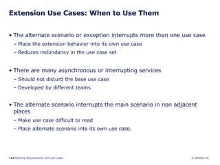 Extension Use Cases: When to Use Them The alternate scenario or exception interrupts more than one use case Place the extension behavior into its own use case Reduces redundancy in the use case set There are many asynchronous or interrupting services Should not disturb the base use case Developed by different teams The alternate scenario interrupts the main scenario in non adjacent places Make use case difficult to read Place alternate scenario into its own use case. 