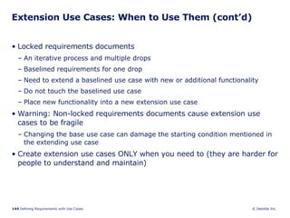 Extension Use Cases: When to Use Them (cont’d) Locked requirements documents An iterative process and multiple drops  Baselined requirements for one drop Need to extend a baselined use case with new or additional functionality  Do not touch the baselined use case Place new functionality into a new extension use case Warning: Non-locked requirements documents cause extension use cases to be fragile Changing the base use case can damage the starting condition mentioned in the extending use case Create extension use cases ONLY when you need to (they are harder for people to understand and maintain)  
