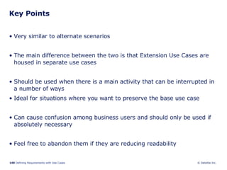 Key Points Very similar to alternate scenarios The main difference between the two is that Extension Use Cases are housed in separate use cases  Should be used when there is a main activity that can be interrupted in a number of ways Ideal for situations where you want to preserve the base use case Can cause confusion among business users and should only be used if absolutely necessary Feel free to abandon them if they are reducing readability 